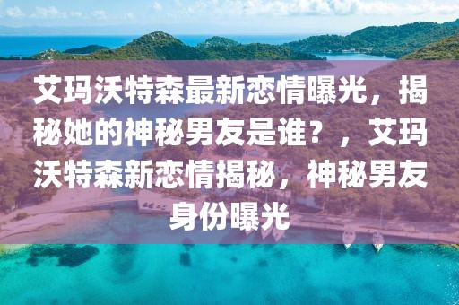 艾瑪沃特森最新戀情曝光，揭秘她的神秘男友是誰？，艾瑪沃特森新戀情揭秘，神秘男友身份曝光