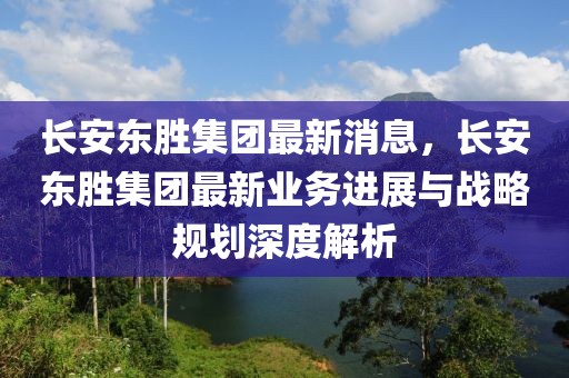 長安東勝集團最新消息，長安東勝集團最新業(yè)務進展與戰(zhàn)略規(guī)劃深度解析