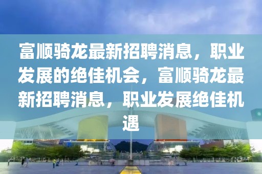 富順騎龍最新招聘消息，職業(yè)發(fā)展的絕佳機會，富順騎龍最新招聘消息，職業(yè)發(fā)展絕佳機遇