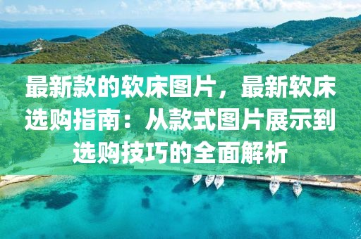 最新款的軟床圖片，最新軟床選購指南：從款式圖片展示到選購技巧的全面解析