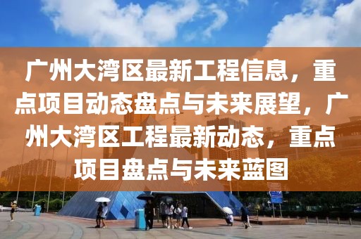 廣州大灣區(qū)最新工程信息，重點(diǎn)項(xiàng)目動(dòng)態(tài)盤點(diǎn)與未來展望，廣州大灣區(qū)工程最新動(dòng)態(tài)，重點(diǎn)項(xiàng)目盤點(diǎn)與未來藍(lán)圖