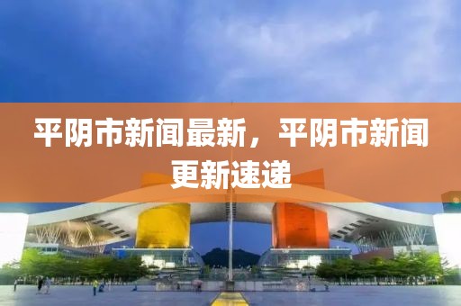平陰市新聞最新，平陰市新聞更新速遞