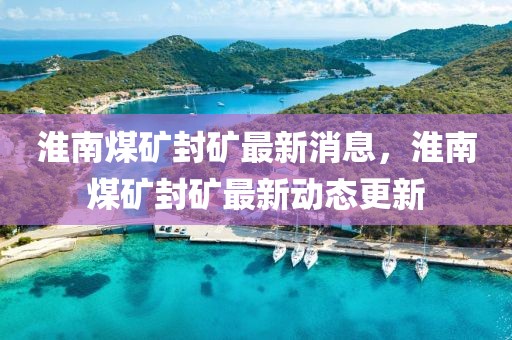 淮南煤礦封礦最新消息，淮南煤礦封礦最新動(dòng)態(tài)更新