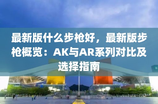 最新版什么步槍好，最新版步槍概覽：AK與AR系列對(duì)比及選擇指南