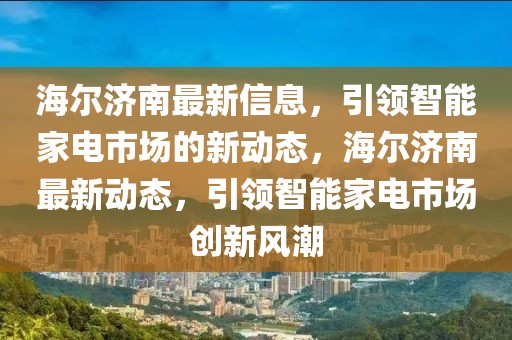 海爾濟(jì)南最新信息，引領(lǐng)智能家電市場的新動態(tài)，海爾濟(jì)南最新動態(tài)，引領(lǐng)智能家電市場創(chuàng)新風(fēng)潮