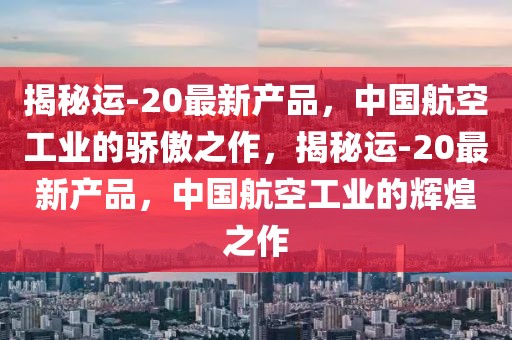 揭秘運(yùn)-20最新產(chǎn)品，中國(guó)航空工業(yè)的驕傲之作，揭秘運(yùn)-20最新產(chǎn)品，中國(guó)航空工業(yè)的輝煌之作