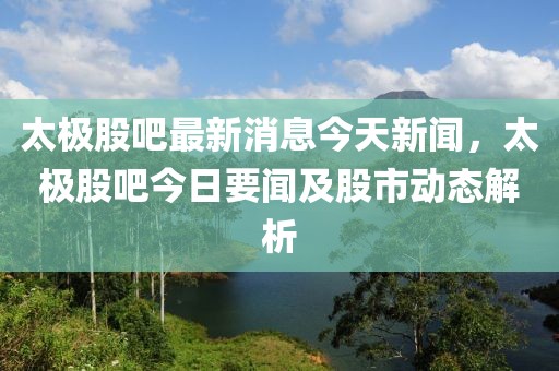 太極股吧最新消息今天新聞，太極股吧今日要聞及股市動(dòng)態(tài)解析