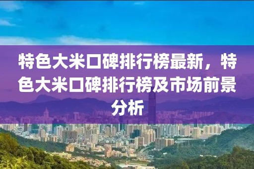 特色大米口碑排行榜最新，特色大米口碑排行榜及市場(chǎng)前景分析