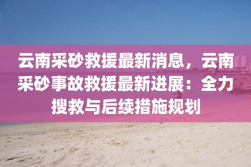 云南采砂救援最新消息，云南采砂事故救援最新進展：全力搜救與后續(xù)措施規(guī)劃