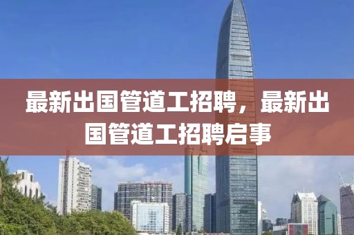 最新出國管道工招聘，最新出國管道工招聘啟事