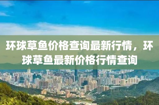 環(huán)球草魚價格查詢最新行情，環(huán)球草魚最新價格行情查詢