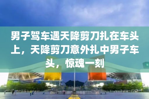 男子駕車遇天降剪刀扎在車頭上，天降剪刀意外扎中男子車頭，驚魂一刻