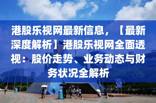 港股樂視網(wǎng)最新信息，【最新深度解析】港股樂視網(wǎng)全面透視：股價(jià)走勢、業(yè)務(wù)動態(tài)與財(cái)務(wù)狀況全解析
