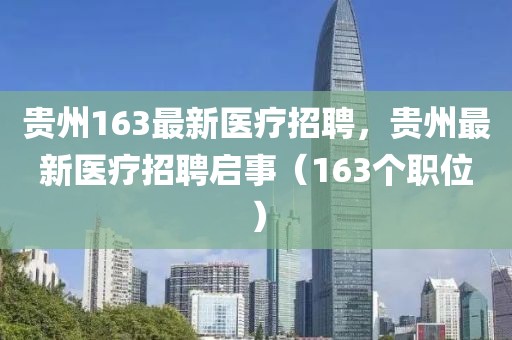 貴州163最新醫(yī)療招聘，貴州最新醫(yī)療招聘啟事（163個職位）