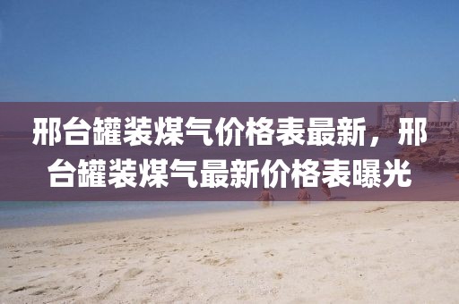 邢臺罐裝煤氣價格表最新，邢臺罐裝煤氣最新價格表曝光