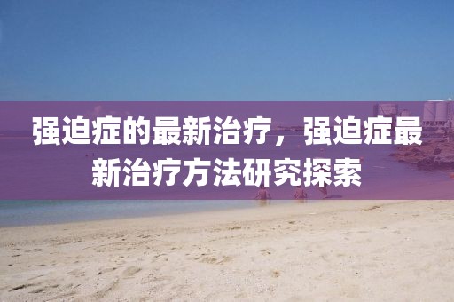 強(qiáng)迫癥的最新治療，強(qiáng)迫癥最新治療方法研究探索