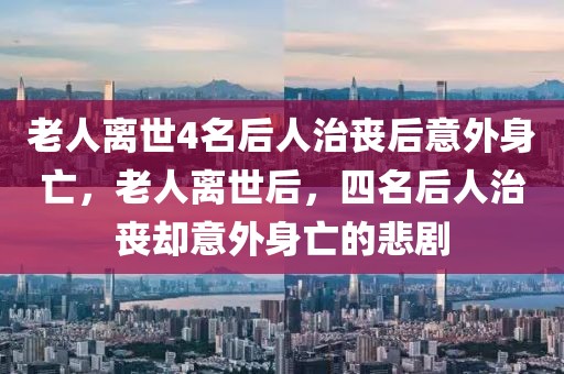 老人離世4名后人治喪后意外身亡，老人離世后，四名后人治喪卻意外身亡的悲劇