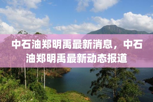 中石油鄭明禹最新消息，中石油鄭明禹最新動(dòng)態(tài)報(bào)道