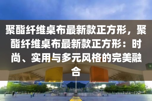 聚酯纖維桌布最新款正方形，聚酯纖維桌布最新款正方形：時(shí)尚、實(shí)用與多元風(fēng)格的完美融合