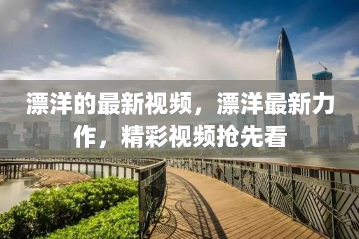 漂洋的最新視頻，漂洋最新力作，精彩視頻搶先看