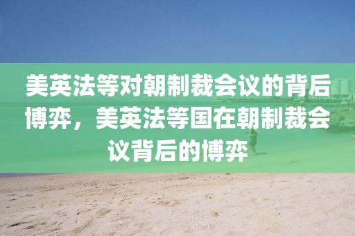 美英法等對(duì)朝制裁會(huì)議的背后博弈，美英法等國(guó)在朝制裁會(huì)議背后的博弈