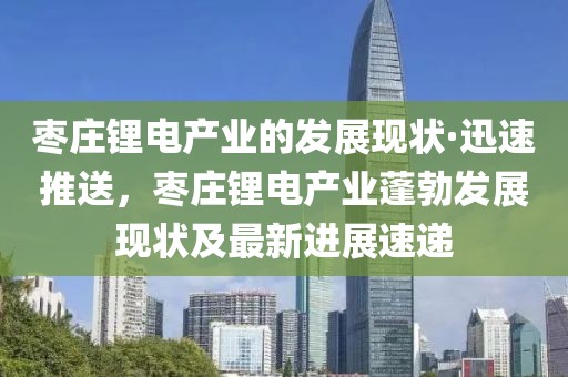 棗莊鋰電產(chǎn)業(yè)的發(fā)展現(xiàn)狀·迅速推送，棗莊鋰電產(chǎn)業(yè)蓬勃發(fā)展現(xiàn)狀及最新進(jìn)展速遞