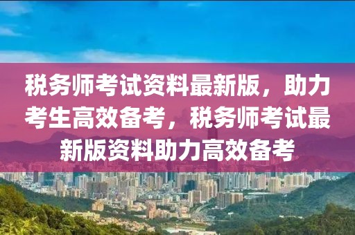 稅務(wù)師考試資料最新版，助力考生高效備考，稅務(wù)師考試最新版資料助力高效備考