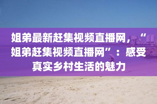 姐弟最新趕集視頻直播網，“姐弟趕集視頻直播網”：感受真實鄉(xiāng)村生活的魅力
