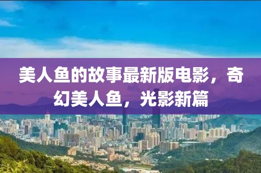 美人魚的故事最新版電影，奇幻美人魚，光影新篇