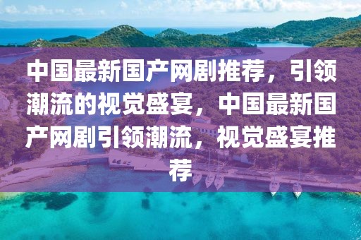 中國最新國產(chǎn)網(wǎng)劇推薦，引領(lǐng)潮流的視覺盛宴，中國最新國產(chǎn)網(wǎng)劇引領(lǐng)潮流，視覺盛宴推薦