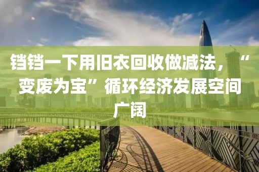 鐺鐺一下用舊衣回收做減法，“變廢為寶”循環(huán)經濟發(fā)展空間廣闊