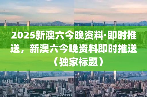 2025新澳六今晚資料·即時推送，新澳六今晚資料即時推送（獨家標題）