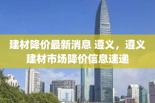 建材降價(jià)最新消息 遵義，遵義建材市場降價(jià)信息速遞