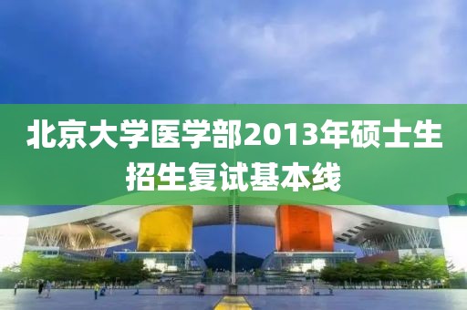 北京大學醫(yī)學部2013年碩士生招生復試基本線