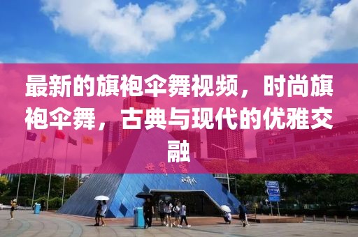 最新的旗袍傘舞視頻，時尚旗袍傘舞，古典與現(xiàn)代的優(yōu)雅交融