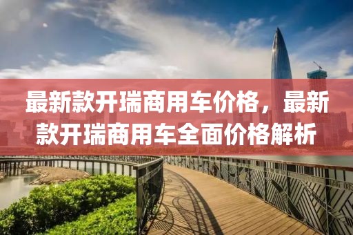 最新款開瑞商用車價(jià)格，最新款開瑞商用車全面價(jià)格解析