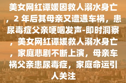 美女網(wǎng)紅譚媛因救人溺水身亡，2 年后其母親又遭遇車禍，患尿毒癥父親哽咽發(fā)聲-即時洞察，美女網(wǎng)紅譚媛救人溺水身亡，家庭悲劇不斷上演，母親車禍父親患尿毒癥，家庭命運引人關(guān)注