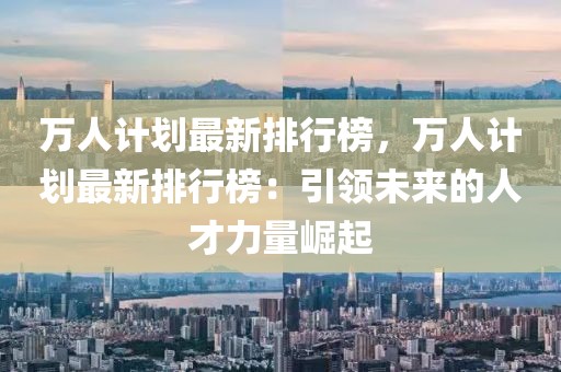 萬人計(jì)劃最新排行榜，萬人計(jì)劃最新排行榜：引領(lǐng)未來的人才力量崛起
