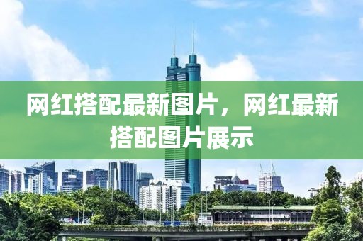 網(wǎng)紅搭配最新圖片，網(wǎng)紅最新搭配圖片展示