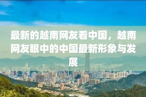 最新的越南網(wǎng)友看中國，越南網(wǎng)友眼中的中國最新形象與發(fā)展