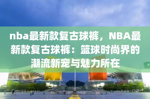 nba最新款復(fù)古球褲，NBA最新款復(fù)古球褲：籃球時(shí)尚界的潮流新寵與魅力所在