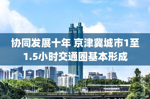 協(xié)同發(fā)展十年 京津冀城市1至1.5小時交通圈基本形成