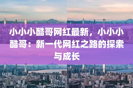 小小小酷哥網(wǎng)紅最新，小小小酷哥：新一代網(wǎng)紅之路的探索與成長