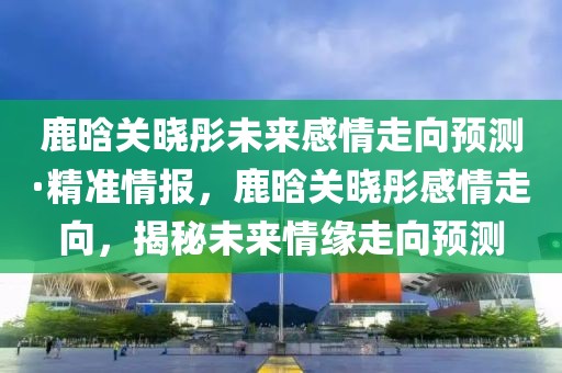 鹿晗關(guān)曉彤未來感情走向預(yù)測·精準(zhǔn)情報，鹿晗關(guān)曉彤感情走向，揭秘未來情緣走向預(yù)測