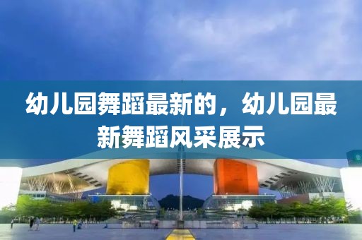 幼兒園舞蹈最新的，幼兒園最新舞蹈風(fēng)采展示
