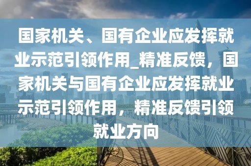 國(guó)家機(jī)關(guān)、國(guó)有企業(yè)應(yīng)發(fā)揮就業(yè)示范引領(lǐng)作用_精準(zhǔn)反饋，國(guó)家機(jī)關(guān)與國(guó)有企業(yè)應(yīng)發(fā)揮就業(yè)示范引領(lǐng)作用，精準(zhǔn)反饋引領(lǐng)就業(yè)方向
