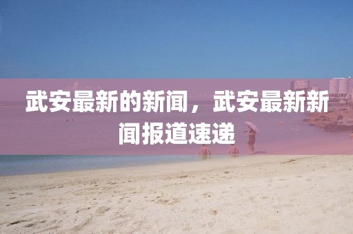 武安最新的新聞，武安最新新聞報(bào)道速遞