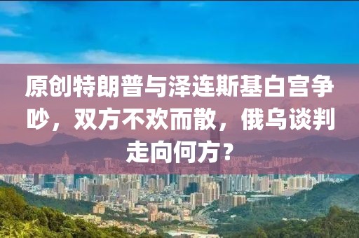 原創(chuàng)特朗普與澤連斯基白宮爭吵，雙方不歡而散，俄烏談判走向何方？