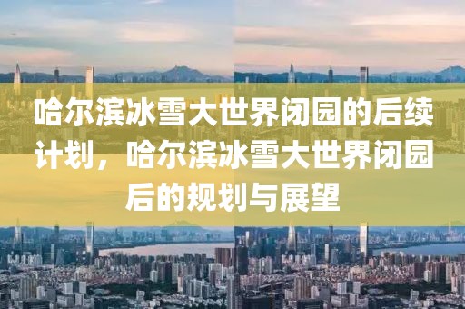 哈爾濱冰雪大世界閉園的后續(xù)計(jì)劃，哈爾濱冰雪大世界閉園后的規(guī)劃與展望