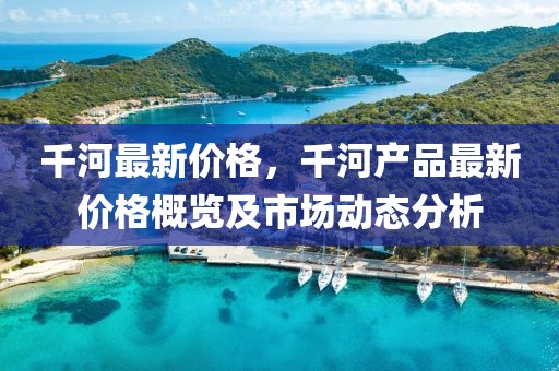 千河最新價(jià)格，千河產(chǎn)品最新價(jià)格概覽及市場(chǎng)動(dòng)態(tài)分析